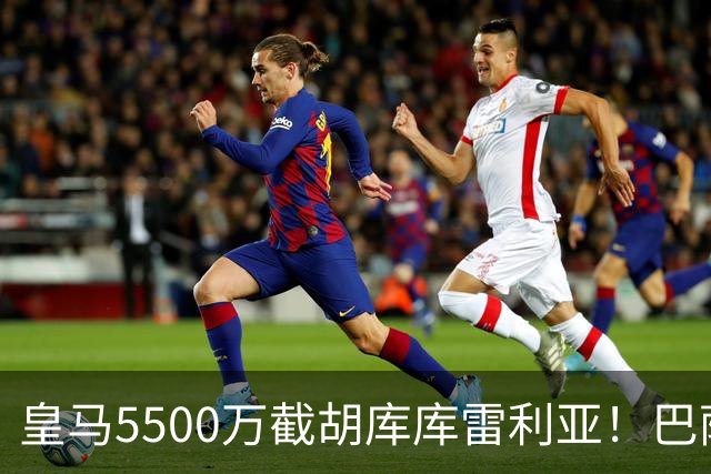 皇马5500万截胡库库雷利亚！巴萨马竞全白忙活，西甲格局一夜变天